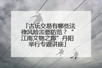 古玩交易有哪些法律风险需要防范？“江南文物之邦”丹阳举行专题讲座