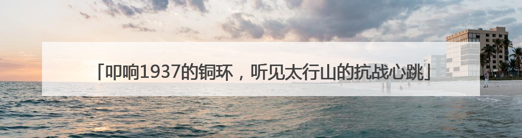 叩响1937的铜环，听见太行山的抗战心跳