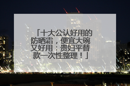 十大公认好用的防晒霜，便宜大碗又好用：贵妇平替款一次性整理！