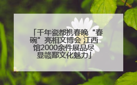 千年瓷都携春晚“春碗”亮相文博会 江西馆2000余件展品尽显赣鄱文化魅力