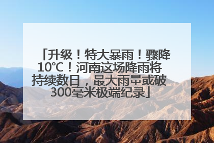 升级！特大暴雨！骤降10℃！河南这场降雨将持续数日，最大雨量或破300毫米极端纪录