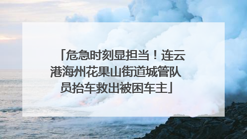 危急时刻显担当！连云港海州花果山街道城管队员抬车救出被困车主