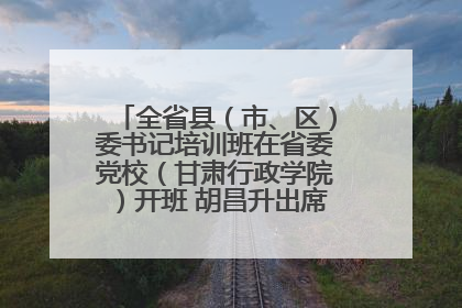 全省县（市、区）委书记培训班在省委党校（甘肃行政学院）开班 胡昌升出席开班式并讲话