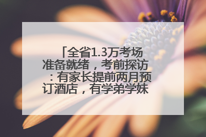 全省1.3万考场准备就绪，考前探访：有家长提前两月预订酒店，有学弟学妹隔空送上暖心祝福