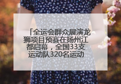 全运会群众展演龙狮项目预赛在扬州江都启幕，全国33支运动队320名运动员“龙争狮斗”