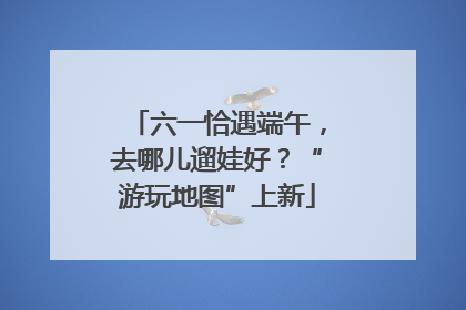 六一恰遇端午，去哪儿遛娃好？“游玩地图”上新