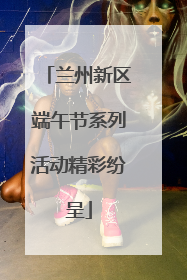 兰州新区端午节系列活动精彩纷呈