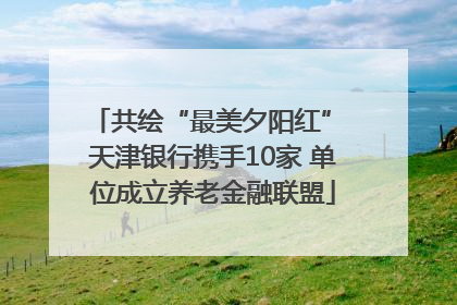 共绘“最美夕阳红” 天津银行携手10家 单位成立养老金融联盟