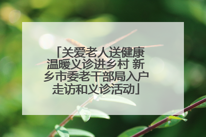 关爱老人送健康 温暖义诊进乡村 新乡市委老干部局入户走访和义诊活动