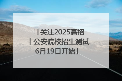 关注2025高招丨公安院校招生测试6月19日开始