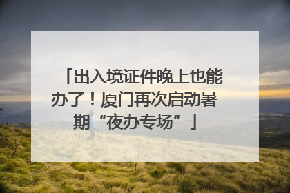 出入境证件晚上也能办了！厦门再次启动暑期“夜办专场”