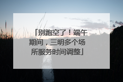 别跑空了！端午期间，三明多个场所服务时间调整