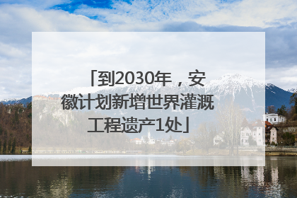 到2030年，安徽计划新增世界灌溉工程遗产1处