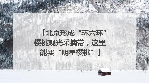 北京形成“环六环”樱桃观光采摘带，这里能买“明星樱桃”