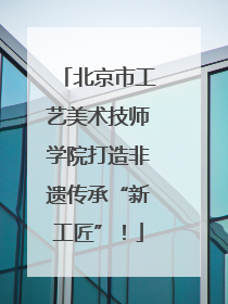 北京市工艺美术技师学院打造非遗传承“新工匠”！