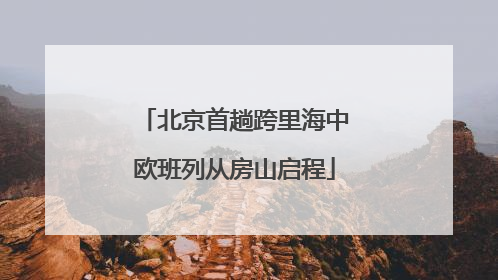 北京首趟跨里海中欧班列从房山启程