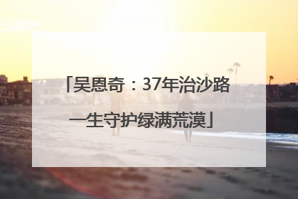 吴恩奇：37年治沙路 一生守护绿满荒漠