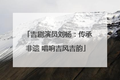 吉剧演员刘杨：传承非遗 唱响吉风吉韵