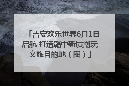 吉安欢乐世界6月1日启航 打造赣中新质潮玩文旅目的地（图）