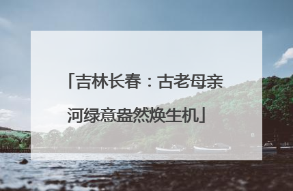 吉林长春：古老母亲河绿意盎然焕生机