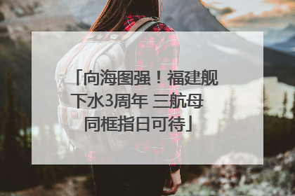 向海图强！福建舰下水3周年 三航母同框指日可待