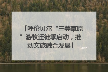 呼伦贝尔“三美草原”游牧迁徙季启动，推动文旅融合发展