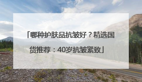 哪种护肤品抗皱好？精选国货推荐：40岁抗皱紧致