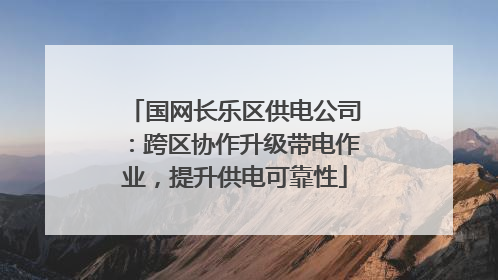 国网长乐区供电公司：跨区协作升级带电作业，提升供电可靠性