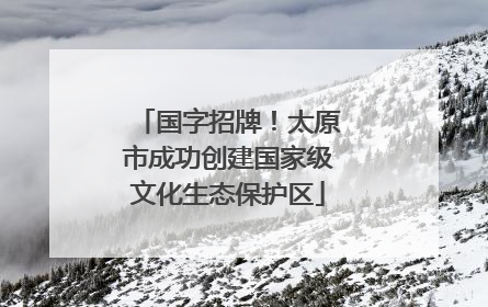 国字招牌！太原市成功创建国家级文化生态保护区