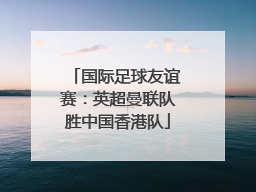 国际足球友谊赛：英超曼联队胜中国香港队