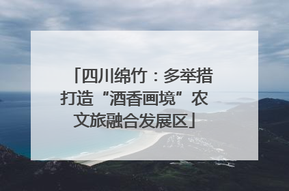 四川绵竹：多举措打造“酒香画境”农文旅融合发展区