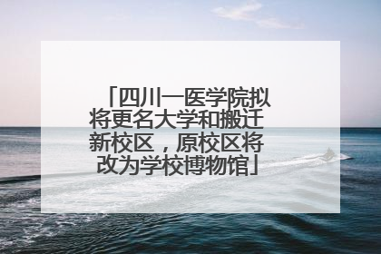四川一医学院拟将更名大学和搬迁新校区，原校区将改为学校博物馆