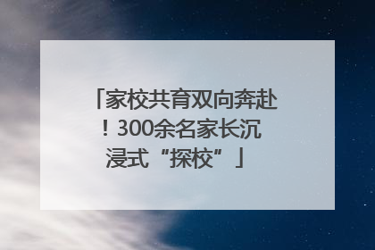 家校共育双向奔赴！300余名家长沉浸式“探校”