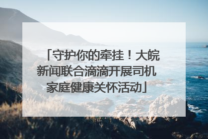 守护你的牵挂！大皖新闻联合滴滴开展司机家庭健康关怀活动