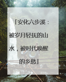 安化六步溪：被岁月轻抚的山水，被时代唤醒的乡愁