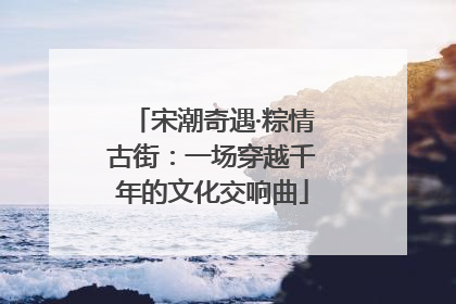 宋潮奇遇·粽情古街：一场穿越千年的文化交响曲