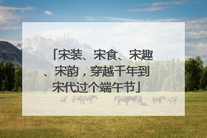 宋装、宋食、宋趣、宋韵，穿越千年到宋代过个端午节