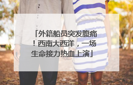 外籍船员突发腹痛！西南大西洋，一场生命接力热血上演