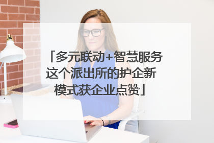 多元联动+智慧服务 这个派出所的护企新模式获企业点赞