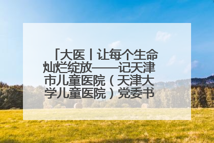 大医丨让每个生命灿烂绽放——记天津市儿童医院（天津大学儿童医院）党委书记、院长刘薇