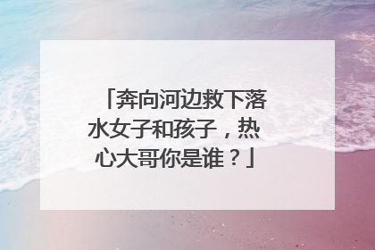 奔向河边救下落水女子和孩子，热心大哥你是谁？