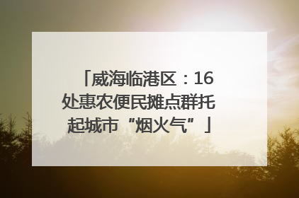 威海临港区：16处惠农便民摊点群托起城市“烟火气”
