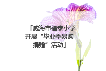 威海市福泰小学开展“毕业季易购捐赠”活动