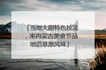 当地大厨特色技法，来内蒙古美食节品地道草原风味