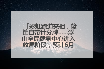 彩虹跑道亮相，篮筐自带计分牌……浮山全民健身中心进入收尾阶段，预计6月30日试运营