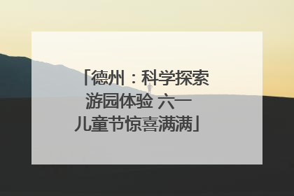 德州：科学探索 游园体验 六一儿童节惊喜满满