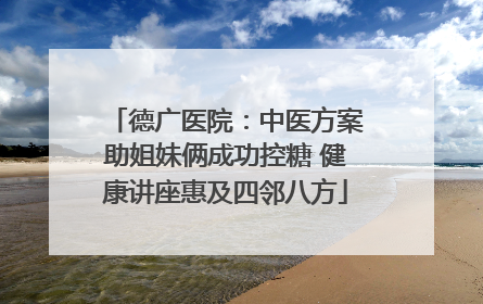 德广医院：中医方案助姐妹俩成功控糖 健康讲座惠及四邻八方