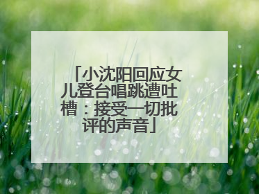 小沈阳回应女儿登台唱跳遭吐槽：接受一切批评的声音