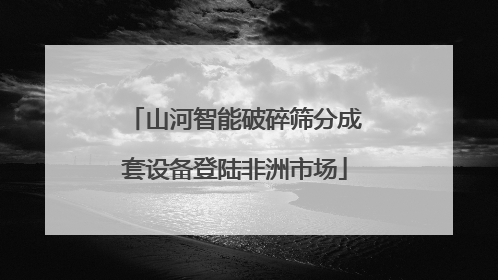 山河智能破碎筛分成套设备登陆非洲市场