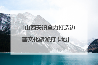山西天镇全力打造边塞文化旅游打卡地